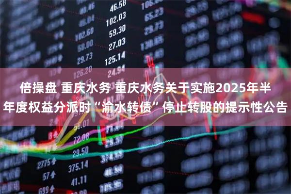 倍操盘 重庆水务 重庆水务关于实施2025年半年度权益分派时“渝水转债”停止转股的提示性公告