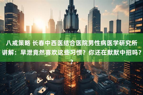 八戒策略 长春中西医结合医院男性病医学研究所讲解：早泄竟然喜欢这些习惯？你还在默默中招吗？