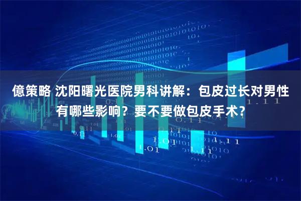 億策略 沈阳曙光医院男科讲解：包皮过长对男性有哪些影响？要不要做包皮手术？