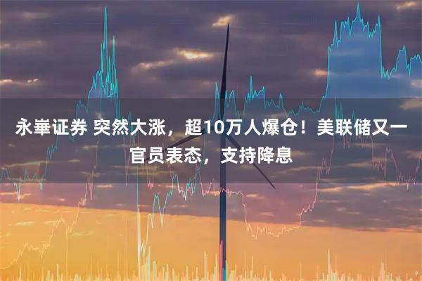 永崋证券 突然大涨，超10万人爆仓！美联储又一官员表态，支持降息