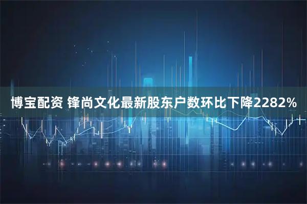 博宝配资 锋尚文化最新股东户数环比下降2282%