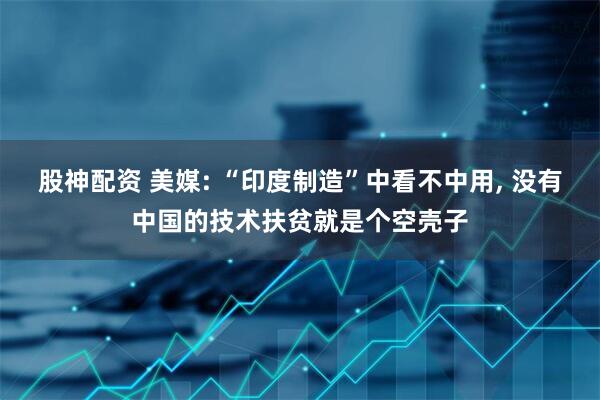 股神配资 美媒: “印度制造”中看不中用, 没有中国的技术扶贫就是个空壳子