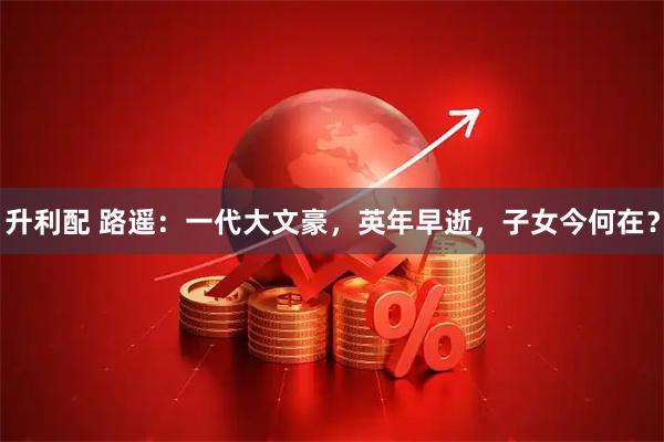 升利配 路遥：一代大文豪，英年早逝，子女今何在？