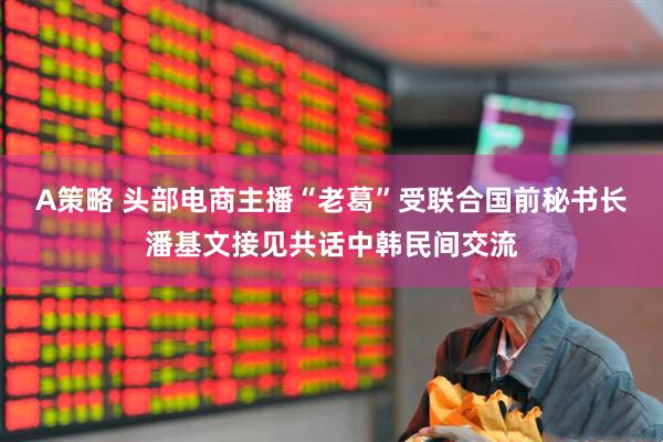 A策略 头部电商主播“老葛”受联合国前秘书长潘基文接见共话中韩民间交流