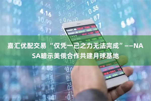 嘉汇优配交易 “仅凭一己之力无法完成”——NASA暗示美俄合作共建月球基地