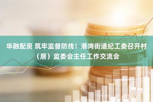 华融配资 筑牢监督防线！港湾街道纪工委召开村（居）监委会主任工作交流会
