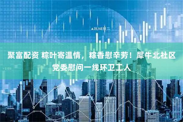 聚富配资 粽叶寄温情，粽香慰辛劳！犀牛北社区党委慰问一线环卫工人