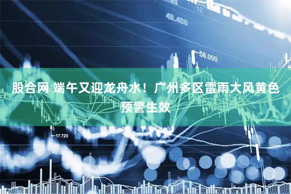 股合网 端午又迎龙舟水！广州多区雷雨大风黄色预警生效