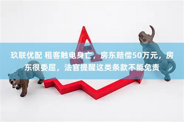 玖联优配 租客触电身亡，房东赔偿50万元，房东很委屈，法官提醒这类条款不能免责