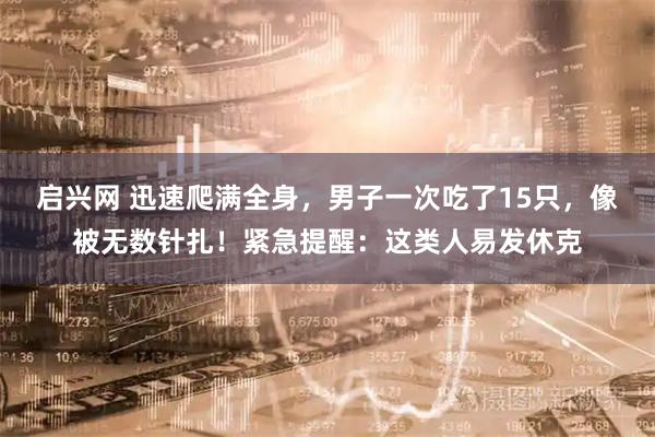 启兴网 迅速爬满全身，男子一次吃了15只，像被无数针扎！紧急提醒：这类人易发休克