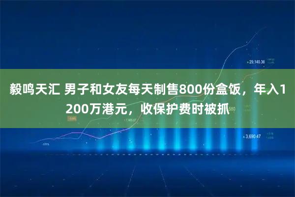 毅鸣天汇 男子和女友每天制售800份盒饭，年入1200万港元，收保护费时被抓