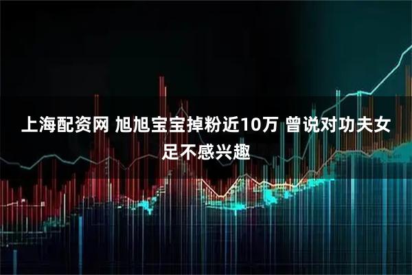 上海配资网 旭旭宝宝掉粉近10万 曾说对功夫女足不感兴趣