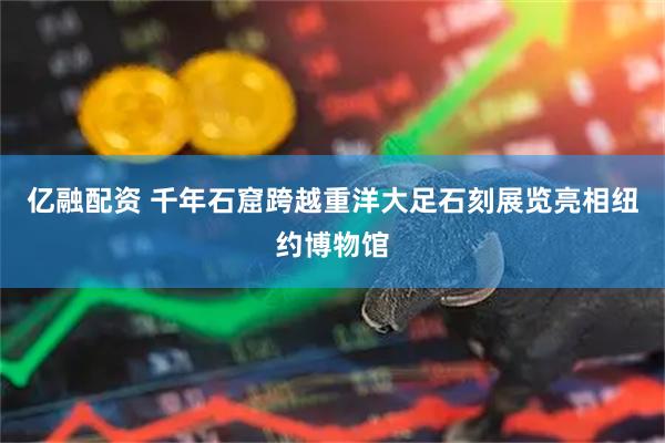 亿融配资 千年石窟跨越重洋大足石刻展览亮相纽约博物馆