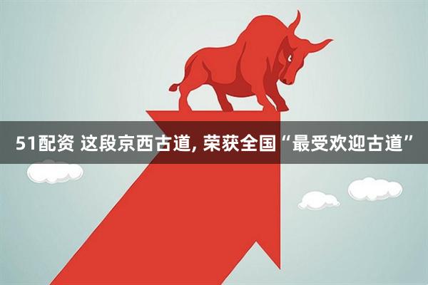 51配资 这段京西古道, 荣获全国“最受欢迎古道”