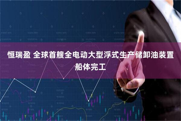 恒瑞盈 全球首艘全电动大型浮式生产储卸油装置船体完工