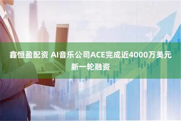 鑫恒盈配资 AI音乐公司ACE完成近4000万美元新一轮融资