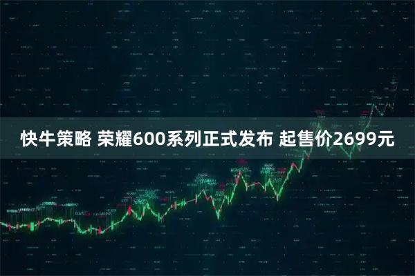快牛策略 荣耀600系列正式发布 起售价2699元