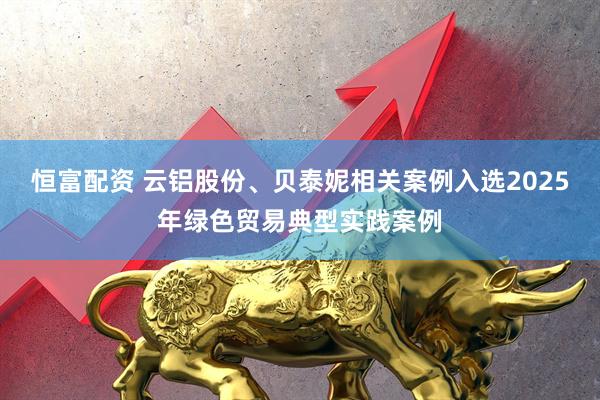 恒富配资 云铝股份、贝泰妮相关案例入选2025年绿色贸易典型实践案例